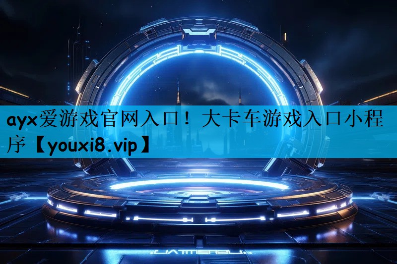 ayx爱游戏官网入口！大卡车游戏入口小程序